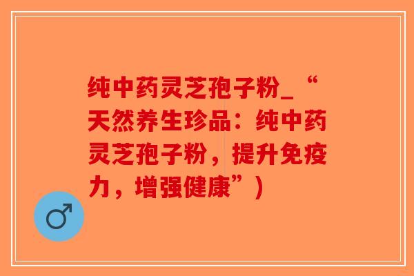 纯中药灵芝孢子粉_“天然养生珍品：纯中药灵芝孢子粉，提升免疫力，增强健康”)