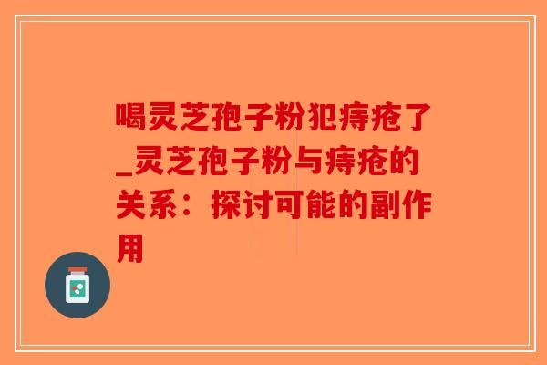 喝灵芝孢子粉犯痔疮了_灵芝孢子粉与痔疮的关系：探讨可能的副作用