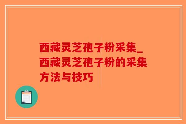 西藏灵芝孢子粉采集_西藏灵芝孢子粉的采集方法与技巧