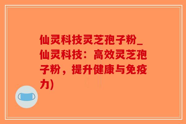 仙灵科技灵芝孢子粉_仙灵科技：高效灵芝孢子粉，提升健康与免疫力)