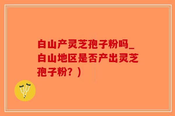 白山产灵芝孢子粉吗_白山地区是否产出灵芝孢子粉？)