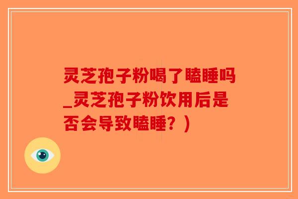 灵芝孢子粉喝了瞌睡吗_灵芝孢子粉饮用后是否会导致瞌睡？)