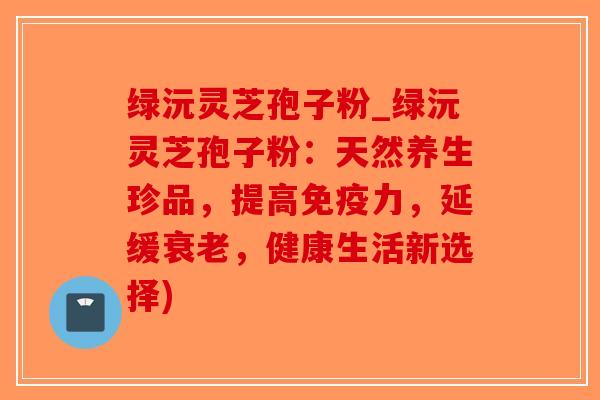 绿沅灵芝孢子粉_绿沅灵芝孢子粉：天然养生珍品，提高免疫力，延缓衰老，健康生活新选择)
