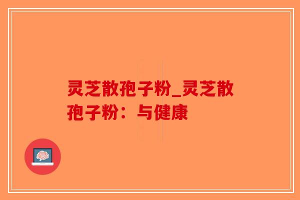 灵芝散孢子粉_灵芝散孢子粉：与健康