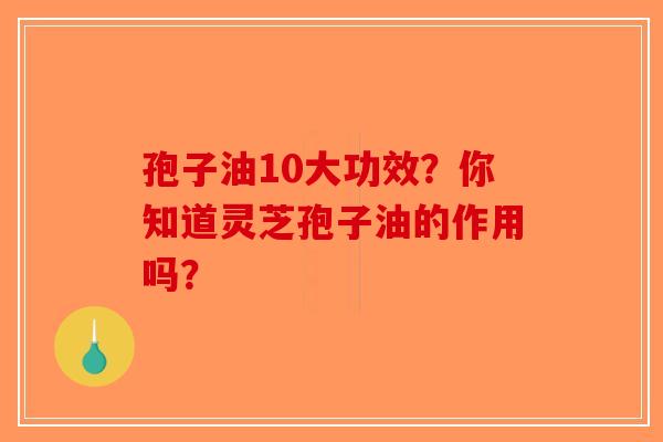 孢子油10大功效?你知道灵芝孢子油的作用吗? 孢子油10大功效?你知道灵芝孢子油的作用吗?