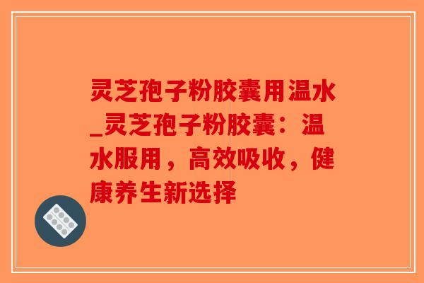 灵芝孢子粉胶囊用温水_灵芝孢子粉胶囊：温水服用，高效吸收，健康养生新选择