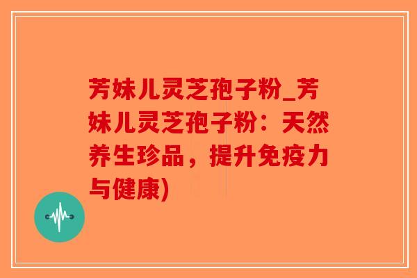 芳妹儿灵芝孢子粉_芳妹儿灵芝孢子粉：天然养生珍品，提升免疫力与健康)