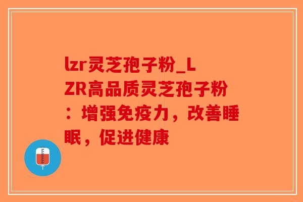 lzr灵芝孢子粉_LZR高品质灵芝孢子粉：增强免疫力，改善睡眠，促进健康