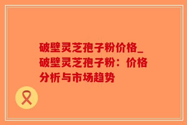 破壁灵芝孢子粉价格_破壁灵芝孢子粉：价格分析与市场趋势