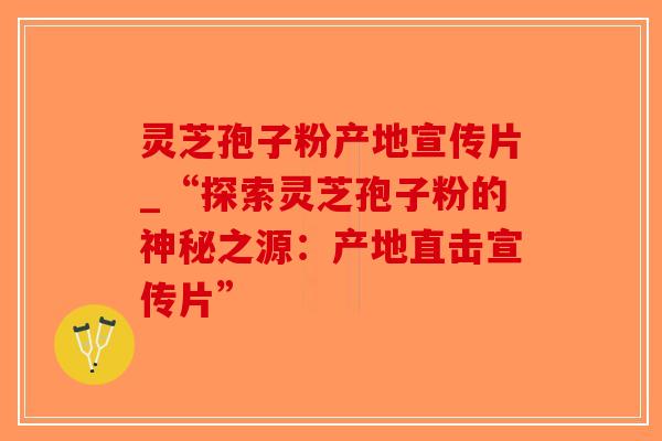 灵芝孢子粉产地宣传片_“探索灵芝孢子粉的神秘之源：产地直击宣传片”