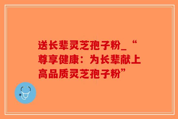 送长辈灵芝孢子粉_“尊享健康：为长辈献上高品质灵芝孢子粉”