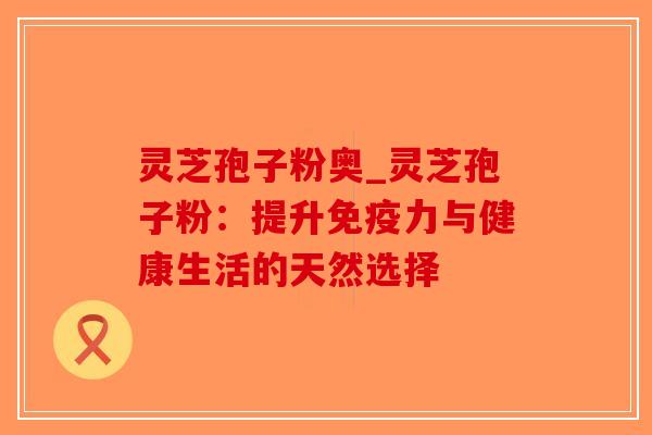 灵芝孢子粉奥_灵芝孢子粉：提升免疫力与健康生活的天然选择