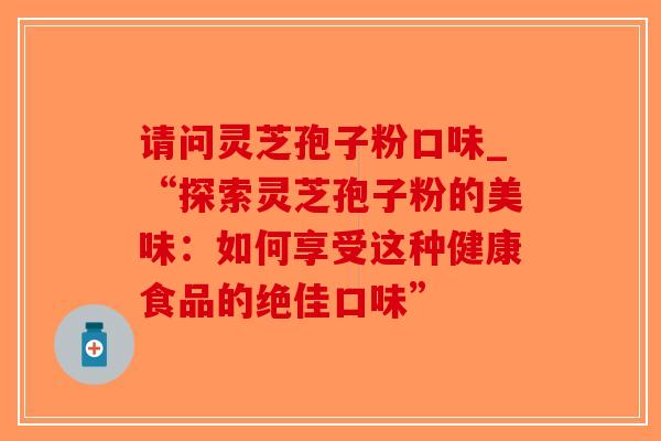 请问灵芝孢子粉口味_“探索灵芝孢子粉的美味：如何享受这种健康食品的绝佳口味”