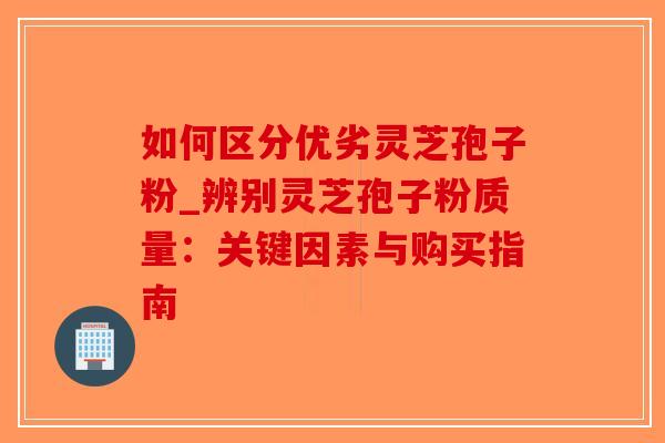 如何区分优劣灵芝孢子粉_辨别灵芝孢子粉质量：关键因素与购买指南