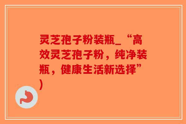 灵芝孢子粉装瓶_“高效灵芝孢子粉，纯净装瓶，健康生活新选择”)