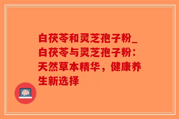 白茯苓和灵芝孢子粉_白茯苓与灵芝孢子粉：天然草本精华，健康养生新选择