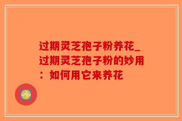 过期灵芝孢子粉养花_过期灵芝孢子粉的妙用：如何用它来养花