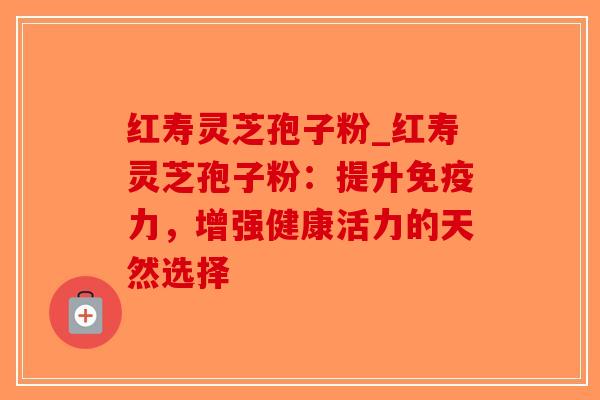 红寿灵芝孢子粉_红寿灵芝孢子粉：提升免疫力，增强健康活力的天然选择