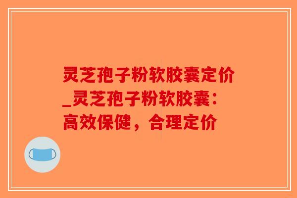 灵芝孢子粉软胶囊定价_灵芝孢子粉软胶囊：高效保健，合理定价