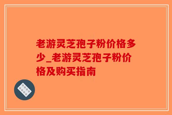 老游灵芝孢子粉价格多少_老游灵芝孢子粉价格及购买指南