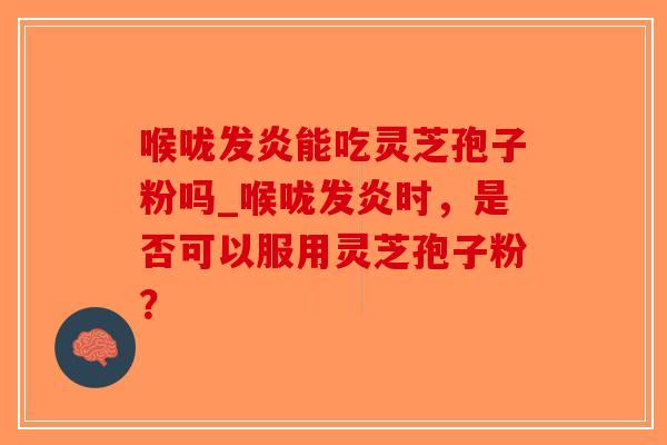 喉咙发炎能吃灵芝孢子粉吗_喉咙发炎时，是否可以服用灵芝孢子粉？