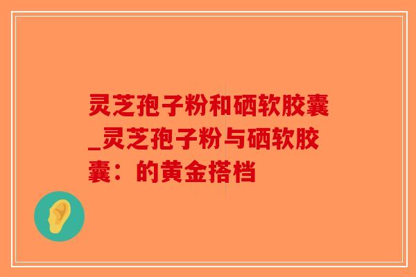 灵芝孢子粉和硒软胶囊_灵芝孢子粉与硒软胶囊：的黄金搭档