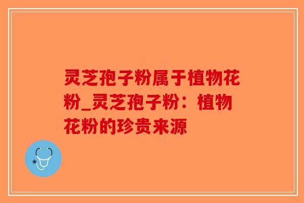 灵芝孢子粉属于植物花粉_灵芝孢子粉：植物花粉的珍贵来源