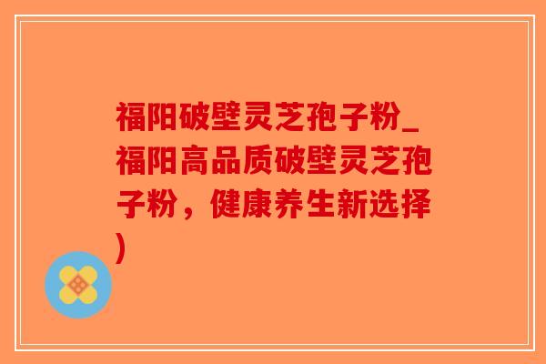 福阳破壁灵芝孢子粉_福阳高品质破壁灵芝孢子粉，健康养生新选择)