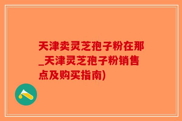 天津卖灵芝孢子粉在那_天津灵芝孢子粉销售点及购买指南)