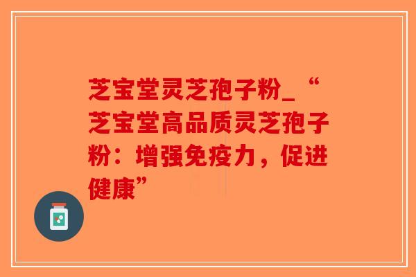 芝宝堂灵芝孢子粉_“芝宝堂高品质灵芝孢子粉：增强免疫力，促进健康”