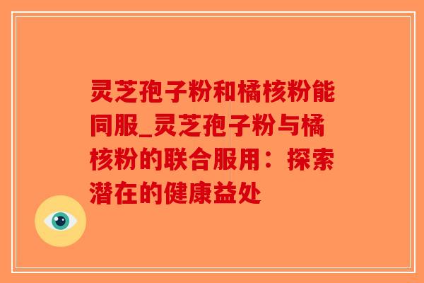 灵芝孢子粉和橘核粉能同服_灵芝孢子粉与橘核粉的联合服用：探索潜在的健康益处