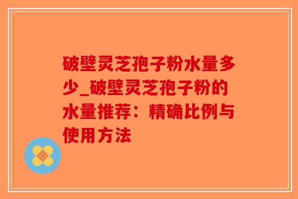 破壁灵芝孢子粉水量多少_破壁灵芝孢子粉的水量推荐：精确比例与使用方法