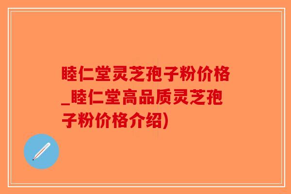 睦仁堂灵芝孢子粉价格_睦仁堂高品质灵芝孢子粉价格介绍)