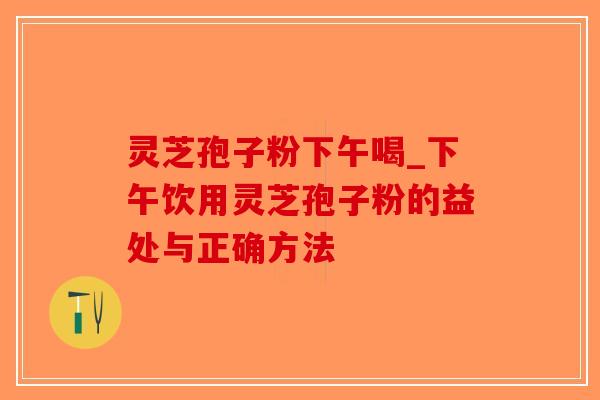 灵芝孢子粉下午喝_下午饮用灵芝孢子粉的益处与正确方法