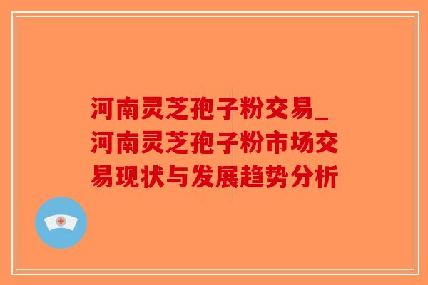 河南灵芝孢子粉交易_河南灵芝孢子粉市场交易现状与发展趋势分析
