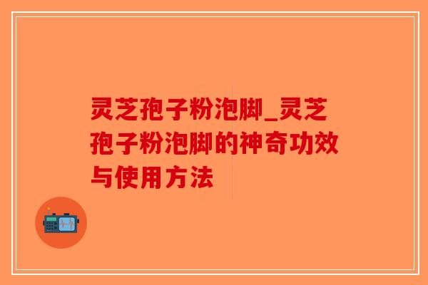 灵芝孢子粉泡脚_灵芝孢子粉泡脚的神奇功效与使用方法