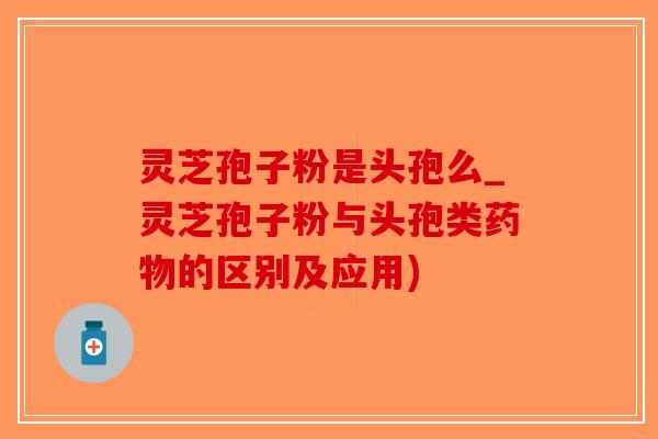灵芝孢子粉是头孢么_灵芝孢子粉与头孢类药物的区别及应用)