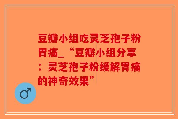 豆瓣小组吃灵芝孢子粉胃痛_“豆瓣小组分享：灵芝孢子粉缓解胃痛的神奇效果”