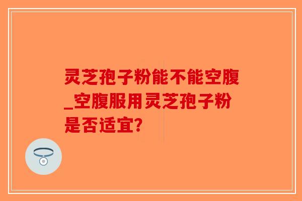 灵芝孢子粉能不能空腹_空腹服用灵芝孢子粉是否适宜？
