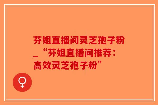 芬姐直播间灵芝孢子粉_“芬姐直播间推荐：高效灵芝孢子粉”