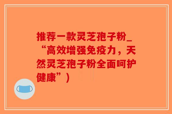 推荐一款灵芝孢子粉_“高效增强免疫力，天然灵芝孢子粉全面呵护健康”)