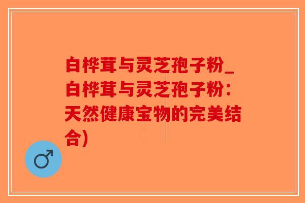 白桦茸与灵芝孢子粉_白桦茸与灵芝孢子粉：天然健康宝物的完美结合)