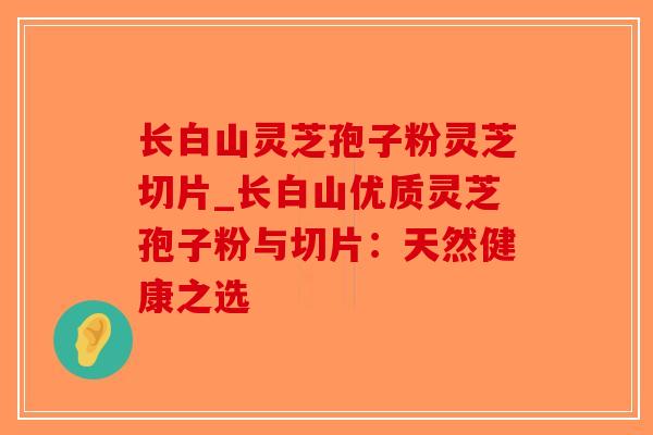 长白山灵芝孢子粉灵芝切片_长白山优质灵芝孢子粉与切片：天然健康之选