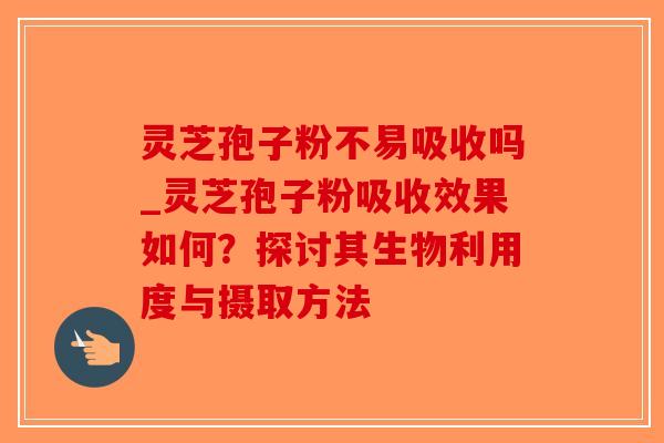 灵芝孢子粉不易吸收吗_灵芝孢子粉吸收效果如何?探讨其生物利用度与摄取方法 灵芝孢子粉不易吸收吗_灵芝孢子粉吸收效果如何?探讨其生物利用度与摄取方法