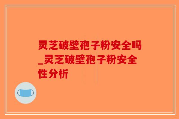 灵芝破壁孢子粉安全吗_灵芝破壁孢子粉安全性分析 灵芝破壁孢子粉安全吗_灵芝破壁孢子粉安全性分析