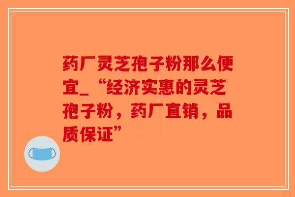 药厂灵芝孢子粉那么便宜_“经济实惠的灵芝孢子粉，药厂直销，品质保证”