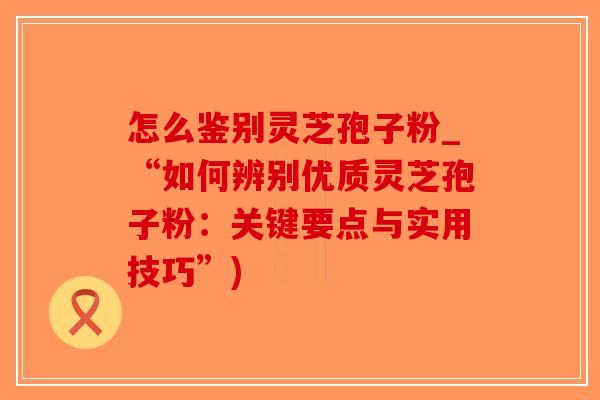 怎么鉴别灵芝孢子粉_“如何辨别优质灵芝孢子粉：关键要点与实用技巧”)