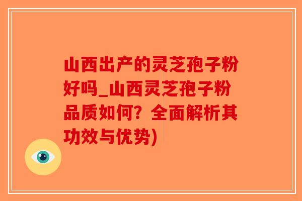 山西出产的灵芝孢子粉好吗_山西灵芝孢子粉品质如何？全面解析其功效与优势)