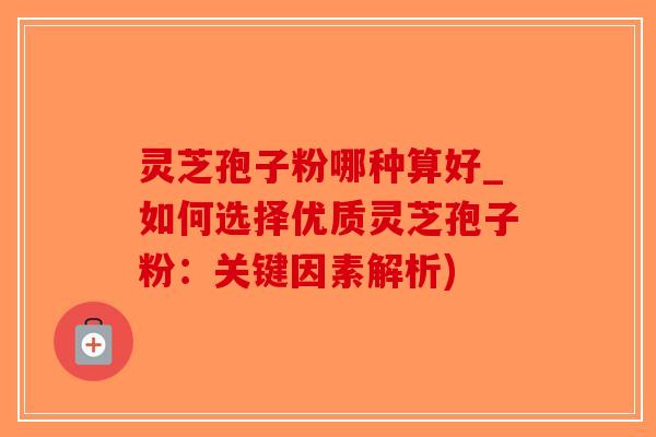 灵芝孢子粉哪种算好_如何选择优质灵芝孢子粉：关键因素解析)