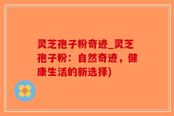 灵芝孢子粉奇迹_灵芝孢子粉：自然奇迹，健康生活的新选择)